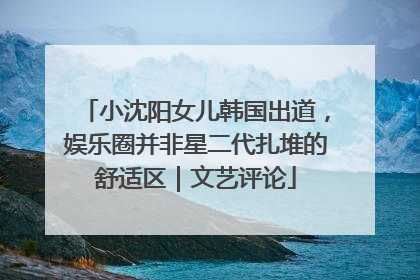小沈阳女儿韩国出道，娱乐圈并非星二代扎堆的舒适区｜文艺评论