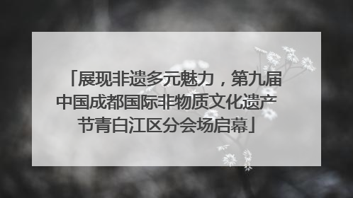 展现非遗多元魅力，第九届中国成都国际非物质文化遗产节青白江区分会场启幕