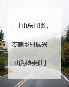 山东日照：奏响乡村振兴山海协奏曲