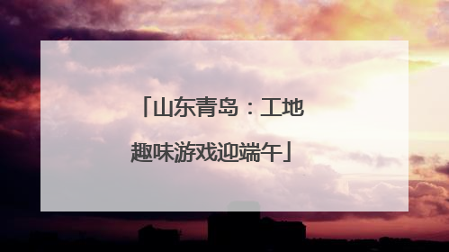 山东青岛：工地趣味游戏迎端午