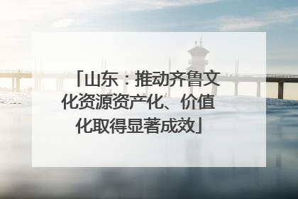 山东：推动齐鲁文化资源资产化、价值化取得显著成效
