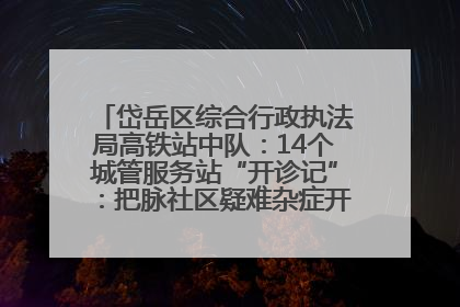 岱岳区综合行政执法局高铁站中队：14个城管服务站“开诊记”：把脉社区疑难杂症开出治理良方