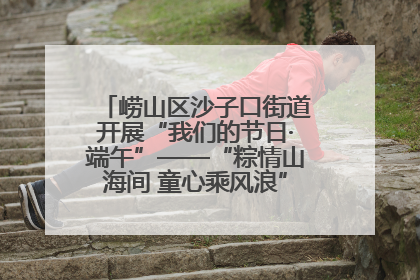 崂山区沙子口街道开展“我们的节日·端午”——“粽情山海间 童心乘风浪”文明实践活动