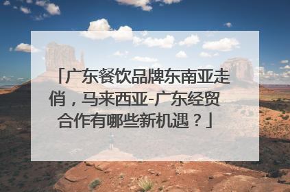 广东餐饮品牌东南亚走俏，马来西亚-广东经贸合作有哪些新机遇？