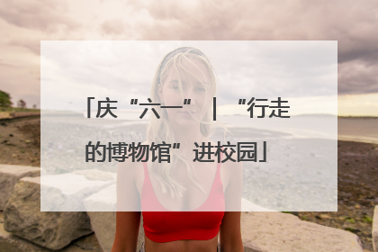 庆“六一”｜“行走的博物馆”进校园