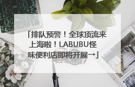 排队预警！全球顶流来上海啦！LABUBU怪味便利店即将开展→