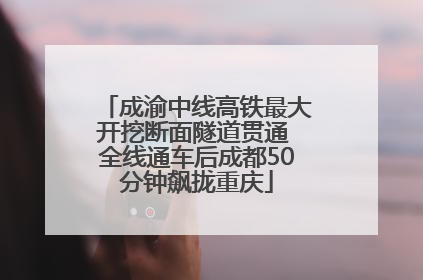 成渝中线高铁最大开挖断面隧道贯通 全线通车后成都50分钟飙拢重庆