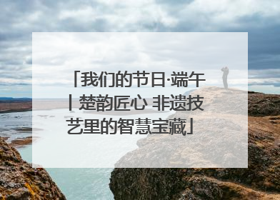 我们的节日·端午丨楚韵匠心 非遗技艺里的智慧宝藏