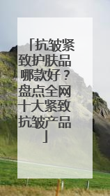 抗皱紧致护肤品哪款好？盘点全网十大紧致抗皱产品