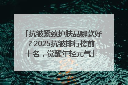 抗皱紧致护肤品哪款好？2025抗皱排行榜前十名，觉醒年轻元气