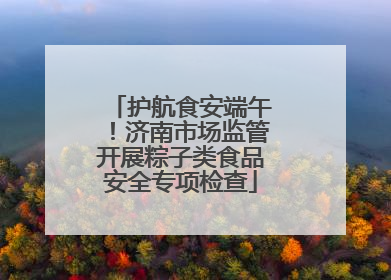 护航食安端午！济南市场监管开展粽子类食品安全专项检查