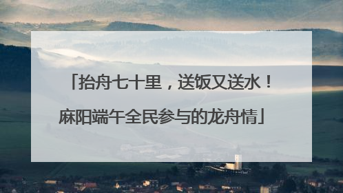 抬舟七十里，送饭又送水！麻阳端午全民参与的龙舟情