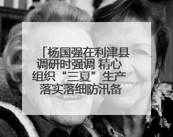 杨国强在利津县调研时强调 精心组织“三夏”生产 落实落细防汛备汛工作