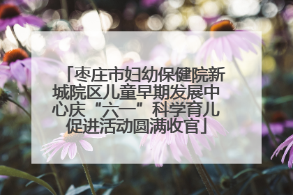 枣庄市妇幼保健院新城院区儿童早期发展中心庆“六一”科学育儿促进活动圆满收官