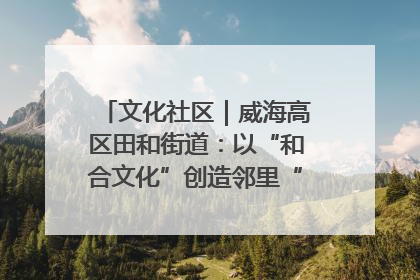 文化社区｜威海高区田和街道：以“和合文化”创造邻里“和合之美”