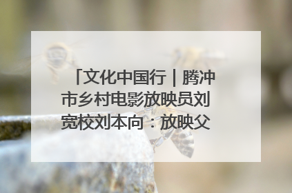 文化中国行｜腾冲市乡村电影放映员刘宽校刘本向：放映父子兵 接力光影梦