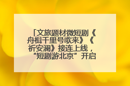 文旅题材微短剧《舟楫千里号歌来》《祈安澜》接连上线，“短剧游北京”开启大运河文化之旅