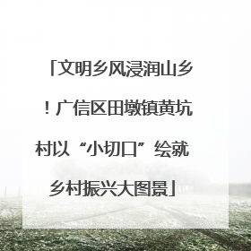 文明乡风浸润山乡！广信区田墩镇黄坑村以“小切口”绘就乡村振兴大图景