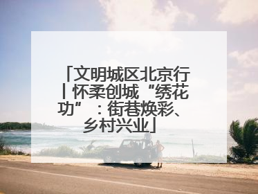 文明城区北京行丨怀柔创城“绣花功”：街巷焕彩、乡村兴业