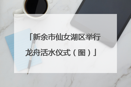 新余市仙女湖区举行龙舟活水仪式（图）