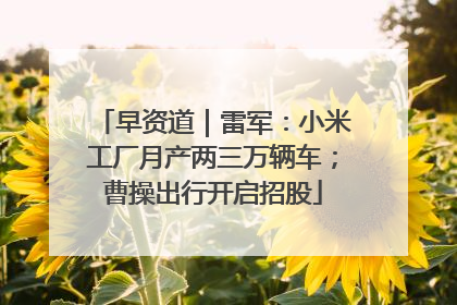 早资道｜雷军：小米工厂月产两三万辆车；曹操出行开启招股