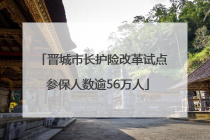 晋城市长护险改革试点参保人数逾56万人