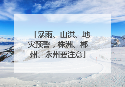 暴雨、山洪、地灾预警，株洲、郴州、永州要注意