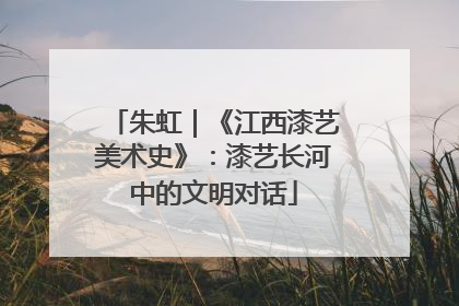 朱虹｜《江西漆艺美术史》：漆艺长河中的文明对话