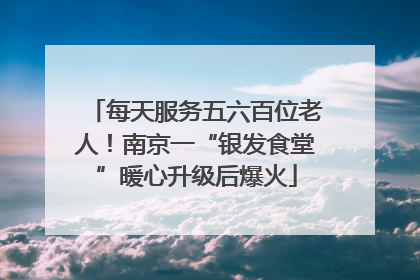 每天服务五六百位老人！南京一“银发食堂”暖心升级后爆火