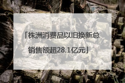 株洲消费品以旧换新总销售额超28.1亿元