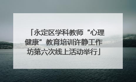 永定区学科教师“心理健康”教育培训许静工作坊第六次线上活动举行