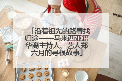 沿着祖先的路寻找归途——马来西亚籍华裔主持人、艺人郑六月的寻根故事
