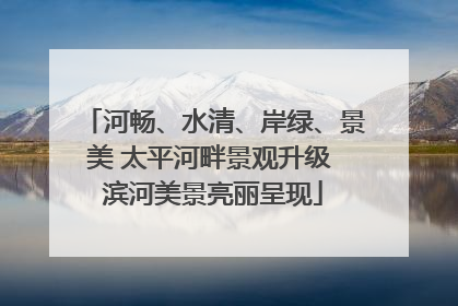 河畅、水清、岸绿、景美 太平河畔景观升级 滨河美景亮丽呈现
