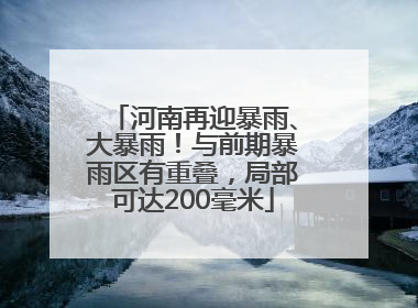 河南再迎暴雨、大暴雨！与前期暴雨区有重叠，局部可达200毫米