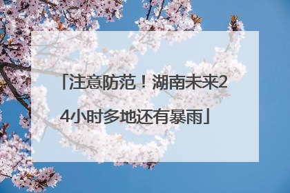 注意防范！湖南未来24小时多地还有暴雨