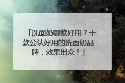 洗面奶哪款好用？十款公认好用的洗面奶品牌，效果出众！