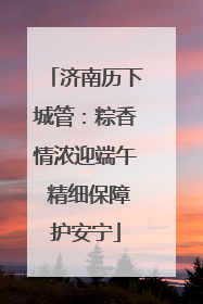 济南历下城管：粽香情浓迎端午 精细保障护安宁