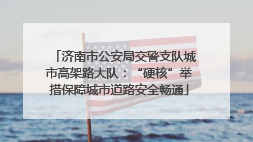 济南市公安局交警支队城市高架路大队：“硬核”举措保障城市道路安全畅通
