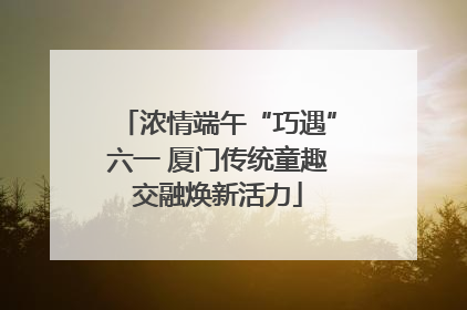 浓情端午“巧遇”六一 厦门传统童趣交融焕新活力