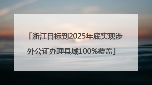 浙江目标到2025年底实现涉外公证办理县域100%覆盖