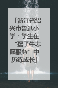 浙江省绍兴市鲁迅小学：学生在“孺子牛志愿服务”中历练成长