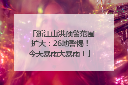 浙江山洪预警范围扩大：26地警惕！今天暴雨大暴雨！
