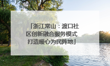 浙江常山：渡口社区创新融合服务模式打造暖心为民阵地