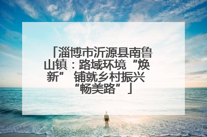 淄博市沂源县南鲁山镇：路域环境“焕新” 铺就乡村振兴“畅美路”