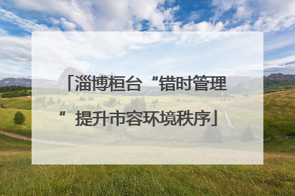 淄博桓台“错时管理”提升市容环境秩序