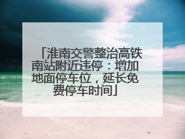 淮南交警整治高铁南站附近违停：增加地面停车位，延长免费停车时间