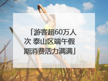 游客超60万人次 泰山区端午假期消费活力满满