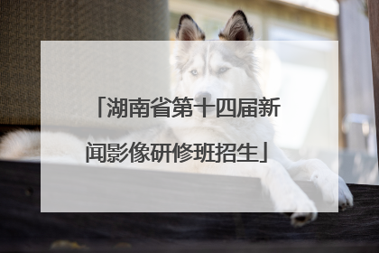 湖南省第十四届新闻影像研修班招生