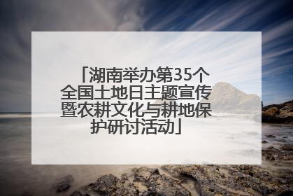 湖南举办第35个全国土地日主题宣传暨农耕文化与耕地保护研讨活动