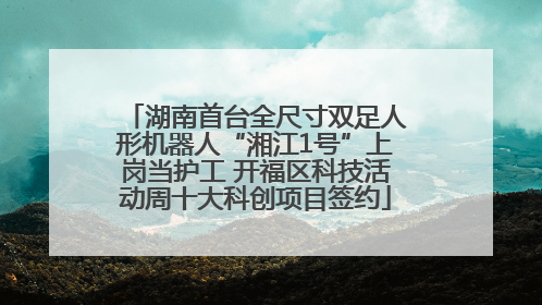 湖南首台全尺寸双足人形机器人“湘江1号”上岗当护工 开福区科技活动周十大科创项目签约